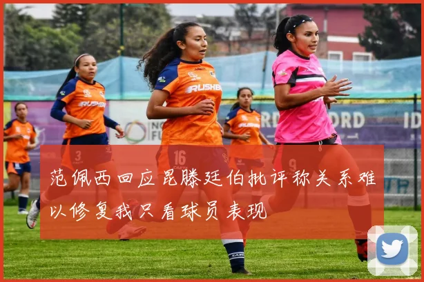 范佩西回应昆滕廷伯批评称关系难以修复我只看球员表现