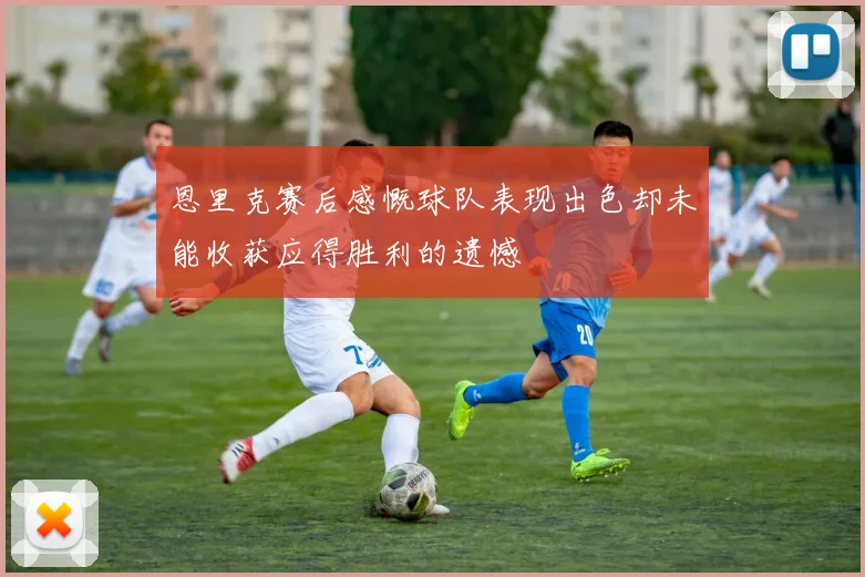 恩里克赛后感慨球队表现出色却未能收获应得胜利的遗憾