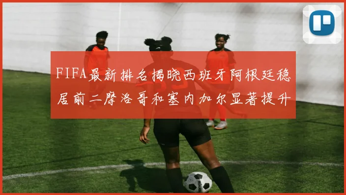 FIFA最新排名揭晓西班牙阿根廷稳居前二摩洛哥和塞内加尔显著提升