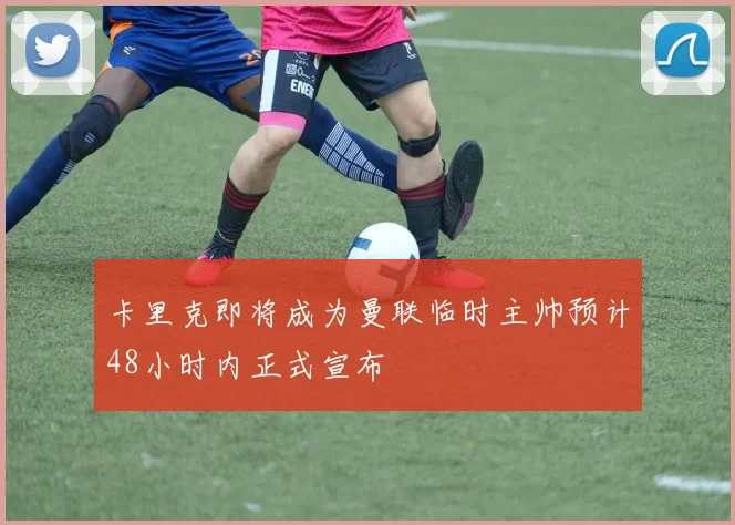 卡里克即将成为曼联临时主帅预计48小时内正式宣布