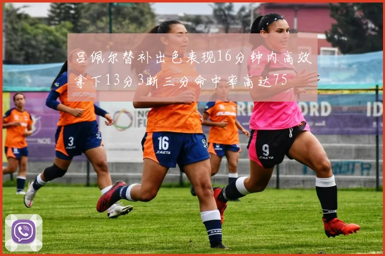 吕佩尔替补出色表现16分钟内高效拿下13分3断三分命中率高达75