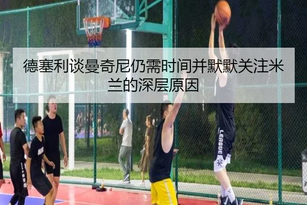德塞利谈曼奇尼仍需时间并默默关注米兰的深层原因（B-OneSports）